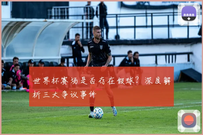 世界杯赛场是否存在假球？深度解析三大争议事件
