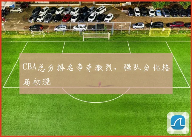 CBA总分排名争夺激烈,强队分化格局初现
