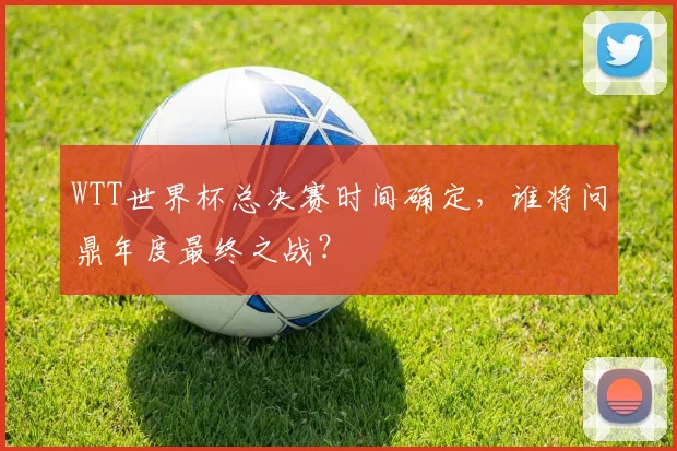 WTT世界杯总决赛时间确定,谁将问鼎年度最终之战?