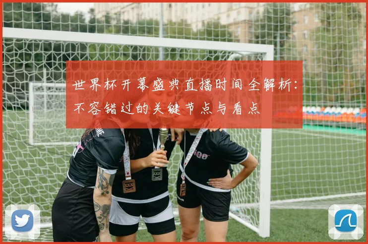 世界杯开幕盛典直播时间全解析：不容错过的关键节点与看点