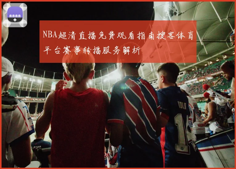 NBA超清直播免费观看指南搜客体育平台赛事转播服务解析