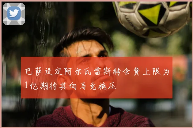 巴萨设定阿尔瓦雷斯转会费上限为1亿期待其向马竞施压