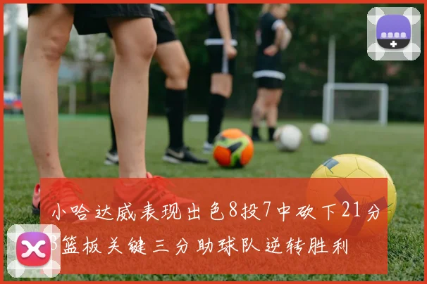 小哈达威表现出色8投7中砍下21分3篮板关键三分助球队逆转胜利