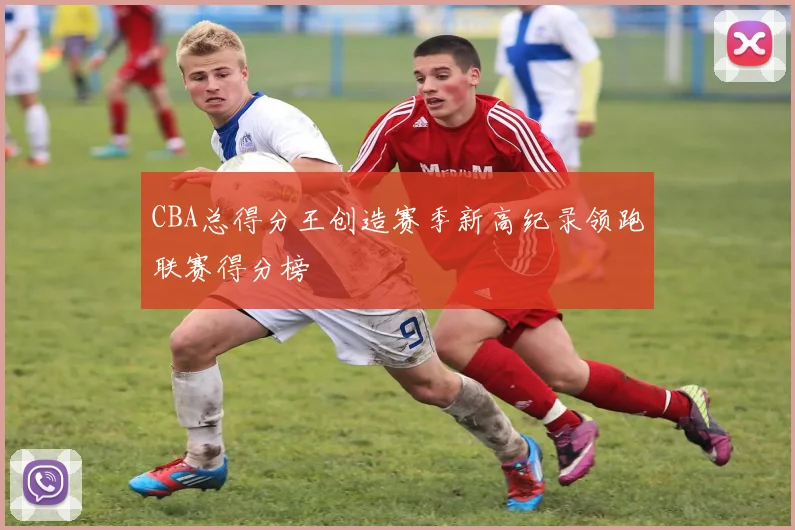 CBA总得分王创造赛季新高纪录领跑联赛得分榜
