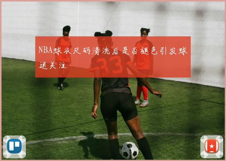 NBA球衣尺码清洗后是否褪色引发球迷关注