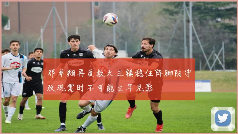 邓卓翔再度救火三镇稳住阵脚防守改观需时不可能立竿见影