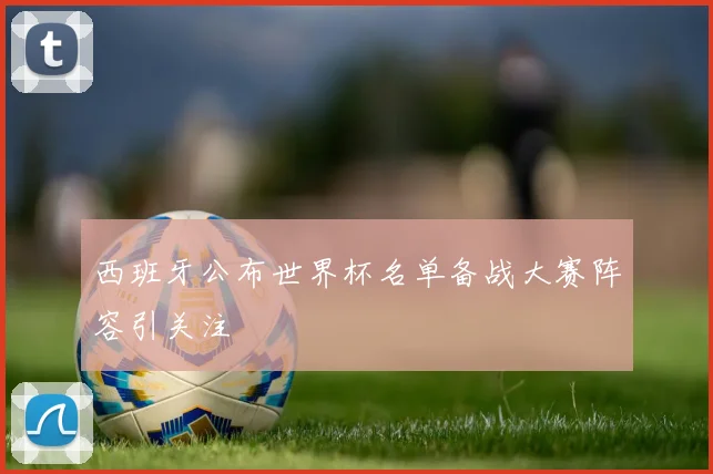 西班牙公布世界杯名单备战大赛阵容引关注