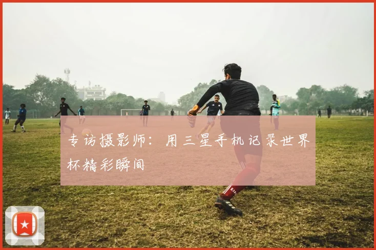 专访摄影师:用三星手机记录世界杯精彩瞬间